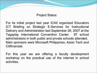 Project Status:  For its initial project last year ICAII organized Educators ICT Briefing on Strategic E-Services for Instructional Delivery and Administration last September 26, 2007 at the Tagaytay International Convention Center.  87 school administrators in both public and private schools attended.  Main sponsors were Microsoft Philippines, Asian Tech and Citifinancial. For this year we are offering a faculty development workshop on the practical use of the internet in school activities. 
