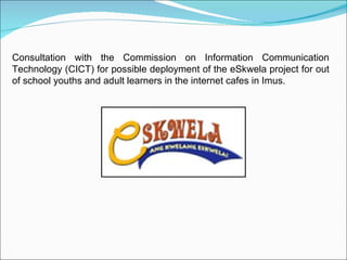 Consultation with the Commission on Information Communication Technology (CICT) for possible deployment of the eSkwela project for out of school youths and adult learners in the internet cafes in Imus.  