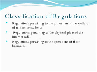 Classification of Regulations Regulations pertaining to the protection of the welfare of minors or students  Regulations pertaining to the physical plant of the internet café. Regulations pertaining to the operations of their business. 