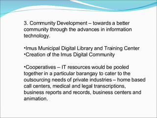 3. Community Development – towards a better community through the advances in information technology. Imus Municipal Digital Library and Training Center Creation of the Imus Digital Community  Cooperatives – IT resources would be pooled together in a particular barangay to cater to the outsourcing needs of private industries – home based call centers, medical and legal transcriptions, business reports and records, business centers and animation. 
