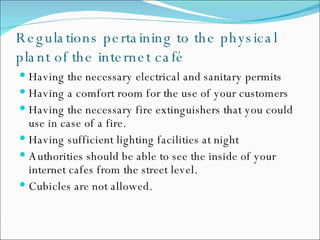 Regulations pertaining to the physical plant of the internet café Having the necessary electrical and sanitary permits Having a comfort room for the use of your customers Having the necessary fire extinguishers that you could use in case of a fire. Having sufficient lighting facilities at night  Authorities should be able to see the inside of your internet cafes from the street level. Cubicles are not allowed. 