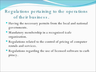 Regulations pertaining to the operations of their business. Having the necessary permits from the local and national governments. Mandatory membership in a recognized icafe organization. Regulations related to the control of pricing of computer rentals and services. Regulations regarding the use of licensed software to curb piracy. 
