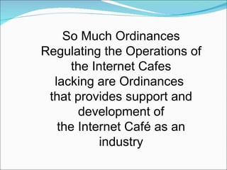 So Much Ordinances Regulating the Operations of the Internet Cafes lacking are Ordinances  that provides support and development of the Internet Café as an industry 