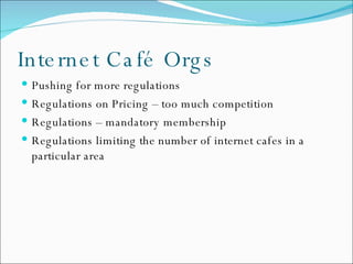 Internet Café Orgs Pushing for more regulations Regulations on Pricing – too much competition Regulations – mandatory membership Regulations limiting the number of internet cafes in a particular area 