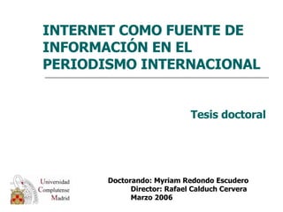 INTERNET COMO FUENTE DE INFORMACIÓN EN EL PERIODISMO INTERNACIONAL Tesis doctoral Doctorando: Myriam Redondo Escudero  Director: Rafael Calduch Cervera  Marzo 2006 