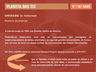 UNIDADE 3: Internet História da Internet A Internet surge em 1969, nos Estados Unidos da América.  Pretendia-se desenvolver uma rede de comunicações que interligasse os supercomputadores da defesa americana e de algumas grandes universidades, de forma a que, no caso de haver um ataque nuclear, as comunicações não fossem interrompidas.  Em 1972, a DARPA ( Defense Advanced Research Projects Agency ) apresenta a  ARPANET que as ligações existiam entre todas as bases de defesa e, em caso de destruição de uma delas, a comunicação estabelecer-se-ia automaticamente, através de uma outra base. Garantindo 