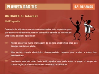 UNIDADE 3: Internet NetEtiquette Conjunto de atitudes e normas recomendadas (não impostas) para que todos os utilizadores possam comunicar através da Internet de uma forma cordial e agradável.   Nunca escrevas numa mensagem de correio electrónico algo que desejes manter em sigilo. Não envies correio electrónico desnecessário  apenas para encher a caixa dos destinatários. Lembra-te que do outro lado está alguém que pode estar a pagar o tempo de conversação, por isso não abuses do tempo do utilizador. 