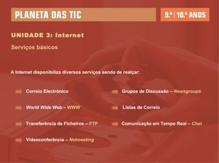 UNIDADE 3: Internet Serviços básicos A Internet disponibiliza diversos serviços sendo de realçar:  Correio Electrónico World Wide Web  –  WWW Transferência de Ficheiros –  FTP   Listas de Correio Grupos de Discussão –  Newsgroups Comunicação em Tempo Real –  Chat Videoconferência –  Netmeeting 