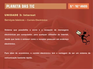 UNIDADE 3: Internet Serviços básicos –  Correio Electrónico Sistema que possibilita o envio e a recepção de mensagens electrónicas por computador, para qualquer utilizador da Internet, desde que tanto o emissor como o receptor possuam um endereço electrónico. Para além de económico, o correio electrónico tem a vantagem de ser um sistema de comunicação bastante rápido. 