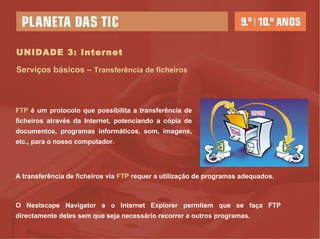 UNIDADE 3: Internet Serviços básicos –  Transferência de ficheiros FTP  é um protocolo que possibilita a transferência de ficheiros através da Internet, potenciando a cópia de documentos, programas informáticos, som, imagens, etc., para o nosso computador. A transferência de ficheiros via  FTP  requer a utilização de programas adequados.  O Nestscape Navigator e o Internet Explorer permitem que se faça FTP directamente deles sem que seja necessário recorrer a outros programas. 