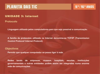 UNIDADE 3: Internet A família de protocolos utilizada na Internet denomina-se TCP/IP ( Transmission Control Protocol/ Internet Protocol ). Protocolo Objectivos Permitir que qualquer computador se possa ligar à rede. Redes locais de empresas, museus, hospitais, escolas, instituições governamentais e outras entidades podem assim ser integradas numa enorme rede de comunicações. Linguagem utilizada pelos computadores para que seja possível a comunicação. 