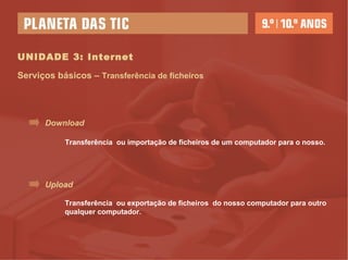 UNIDADE 3: Internet Serviços básicos –  Transferência de ficheiros Download Upload Transferência  ou importação de ficheiros de um computador para o nosso. Transferência  ou exportação de ficheiros  do nosso computador para outro qualquer computador. 