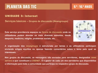 UNIDADE 3: Internet Serviços básicos –  Grupos de discussão ( Newsgroups ) Este serviço providencia espaços ou  fóruns de discussão  onde os utilizadores podem abordar os mais diversos assuntos, desde desporto, medicina, religião, problemas sociais, etc.  A organização dos  newsgroups  é estruturada por temas e os utilizadores participam enviando artigos escritos ou apenas fazendo comentários sobre o tema pelo qual se interessam. Nos grupos de discussão, as mensagens são enviadas para servidores, designados  news servers  e que constituem a  USENET . É o gestor de cada um dos servidores que disponibiliza a informação para toda a comunidade que participa no respectivo grupo de discussão. 