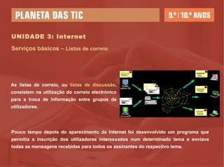 UNIDADE 3: Internet Serviços básicos –  Listas de correio As listas de correio, ou  listas de discussão , consistem na utilização do correio electrónico para a troca de informação entre grupos de utilizadores. Pouco tempo depois do aparecimento da Internet foi desenvolvido um programa que permitia a inscrição dos utilizadores interessados num determinado tema e enviava todas as mensagens recebidas para todos os assinantes do respectivo tema. 