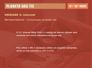 UNIDADE 3: Internet Serviços básicos –  Comunicação em tempo real O  IRC  ( Internet Relay Chat)  é o serviço da Internet utilizado para conversar com outros utilizadores em tempo real. Para utilizar o IRC é necessário utilizar um programa apropriado, sendo os mais populares o  mIRC  e o  ICQ. 