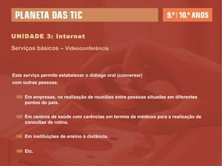 UNIDADE 3: Internet Serviços básicos –  Videoconferência Este serviço permite estabelecer o diálogo oral (conversar) com outras pessoas: Em empresas, na realização de reuniões entre pessoas situadas em diferentes pontos do país. Em centros de saúde com carências em termos de médicos para a realização de consultas de rotina. Em instituições de ensino à distância. Etc . 
