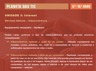 UNIDADE 3: Internet Serviços básicos –  Videoconferência Poderá variar conforme o tipo de videoconferência que se pretenda promover, nomeadamente: Equipamento necessário  –   Hard ware Videoconferência realizada a partir de um estúdio  – Utilizada normalmente em reuniões, cursos, palestras, etc., onde há a necessidade de recorrer a modernos e sofisticados equipamentos de vídeo e áudio.  Videoconferência realizada a partir de um computador  – Realizada, normalmente, a partir de casa ou de um escritório, não havendo uma grande preocupação em termos de qualidade de som e de imagem. Nesta situação, apenas é necessário dispor de um computador, de um acesso rápido à Internet e de uma câmara de vídeo para computador –  webcam. 