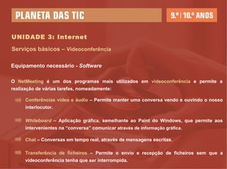 UNIDADE 3: Internet Serviços básicos –  Videoconferência O  NetMeeting  é um dos programas mais utilizados em  videoconferência  e permite a realização de várias tarefas, nomeadamente:  Equipamento necessário -  Software Conferências vídeo e áudio  – Permite manter uma conversa vendo e ouvindo o nosso interlocutor. Whiteboard   – Aplicação gráfica, semelhante ao Paint do Windows, que permite aos intervenientes na “conversa” comunicar  através de informação gráfica. Chat  – Conversas em tempo real, através de mensagens escritas. Transferência de ficheiros  – Permite o envio e recepção de ficheiros sem que a videoconferência tenha que ser interrompida.  