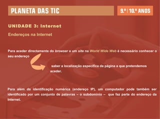 UNIDADE 3: Internet Endereços na Internet Para aceder directamente do  browser  a um  site  na  World Wide Web  é necessário conhecer o seu endereço Para além da identificação numérica (endereço IP), um computador pode também ser identificado por um conjunto de palavras – o subdomínio –  que faz parte do endereço da Internet. saber a localização específica da página a que pretendemos aceder. 