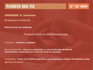 UNIDADE 3: Internet Endereços na Internet Estrutura de um endereço Protocolo://nome do domínio/localização   Protocolo   – identifica o utilizador. Nome do Domínio   – Nome do computador e a sua localização na Internet. Normalmente, é antecedido por www (não pode ter espaços). Localização  –   Pasta e/ou ficheiro específico a que pretendemos aceder. Normalmente acaba em  html ,  htm  ou  asp. 