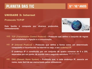 UNIDADE 3: Internet IP ( Internet Protocol )  – Protocolo que define a forma como um determinado computador é reconhecido na Internet ou seja, o seu  endereço IP . O endereço IP é constituído por um conjunto de quatro números de 0 a 255, separados por um ponto, de acordo com a seguinte estrutura: ***.***.***.*** TCP ( Transmission Control Protocol )   – Protocolo que   define o conjunto de regras para estabelecer a ligação e a comunicação. Esta família é composta por diversos protocolos, nomeadamente: Protocolo TCP/IP DNS ( Domain Name System )  – Protocolo que, a cada endereço IP, associa um nome, mais fácil de ser memorizado pelos utilizadores. 
