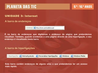 UNIDADE 3: Internet A barra de endereços É na barra de endereços que digitamos o endereço da página que pretendemos visualizar. Também, quando acedemos a uma página através de uma hiperligação, o seu endereço é visualizado nesta barra. A barra de hiperligações Esta barra contém endereços de alguns  sites  a que pretendemos ter um acesso mais rápido. 