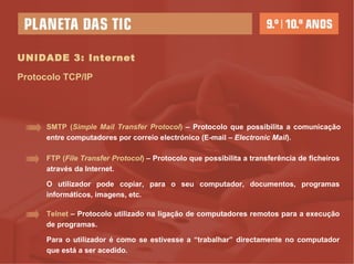 UNIDADE 3: Internet Protocolo TCP/IP FTP ( File Transfer Protocol )  – Protocolo que possibilita a transferência de ficheiros através da Internet.  O utilizador pode copiar, para o seu computador, documentos, programas informáticos, imagens, etc. SMTP ( Simple Mail Transfer Protocol )  – Protocolo que possibilita a comunicação entre computadores por correio electrónico (E-mail –  Electronic Mail ). Telnet  – Protocolo utilizado na ligação de computadores remotos para a execução de programas.  Para o utilizador é como se estivesse a “trabalhar” directamente no computador que está a ser acedido.  