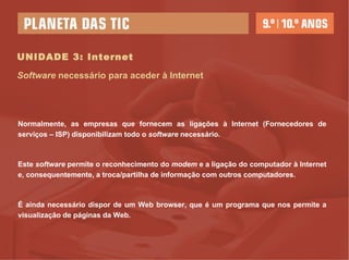 UNIDADE 3: Internet Normalmente, as empresas que fornecem as ligações à Internet (Fornecedores de serviços – ISP) disponibilizam todo o  software  necessário.  Este  software  permite o reconhecimento do  modem  e a ligação do computador à Internet e, consequentemente, a troca/partilha de informação com outros computadores. É ainda necessário dispor de um Web browser, que é um programa que nos permite a visualização de páginas da Web.  Software  necessário para aceder à Internet 