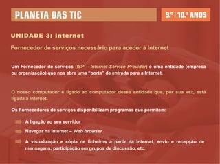 UNIDADE 3: Internet Um Fornecedor de serviços  (ISP –  Internet Service Provider )  é uma entidade (empresa ou organização) que nos abre uma “porta” de entrada para a Internet. O nosso computador é ligado ao computador dessa entidade que, por sua vez, está ligada à Internet. Fornecedor de serviços necessário para aceder à Internet Os Fornecedores de serviços disponibilizam programas que permitem: A ligação ao seu servidor Navegar na Internet –  Web   browser A visualização e cópia de ficheiros a partir da Internet, envio e recepção de mensagens, participação em grupos de discussão, etc.  