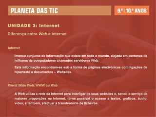 UNIDADE 3: Internet Internet Diferença entre  Web  e Internet Imenso conjunto de informação que existe em todo o mundo, alojada em centenas de milhares de computadores chamados servidores  Web .  Esta informação encontram-se sob a forma de páginas electrónicas com ligações de hipertexto a documentos –  Websites.   World   Wide Web , WWW ou  Web A  Web  utiliza a rede da Internet para interligar os seus websites e, sendo o serviço de maiores proporções na Internet, torna possível o acesso a textos, gráficos, áudio, vídeo, e também, efectuar a transferência de ficheiros. 