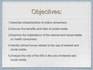 Objectives:
1.Describe characteristics of online consumers.
2.Discuss the benefits and risks of social media.
3.Examine the implications of the internet and social media
on health consumers.
4.Identify ethical issues related to the use of internet and
social media.
5.Analyze the role of the INS in the use of internet and
social media.
 