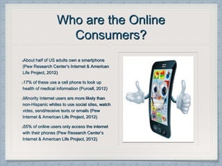 Who are the Online
Consumers?
About half of US adults own a smartphone
(Pew Research Center’s Internet & American
Life Project, 2012)
17% of these use a cell phone to look up
health of medical information (Purcell, 2012)
Minority Internet users are more likely than
non-Hispanic whites to use social sites, watch
vides, send/receive texts or emails (Pew
Internet & American Life Project, 2012)
55% of online users only access the internet
with their phones (Pew Research Center’s
Internet & American Life Project, 2012)
 