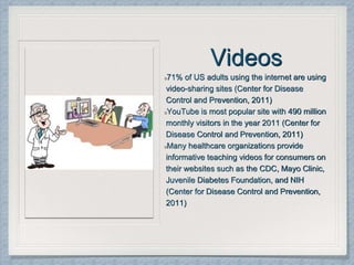 Videos
71% of US adults using the internet are using
video-sharing sites (Center for Disease
Control and Prevention, 2011)
YouTube is most popular site with 490 million
monthly visitors in the year 2011 (Center for
Disease Control and Prevention, 2011)
Many healthcare organizations provide
informative teaching videos for consumers on
their websites such as the CDC, Mayo Clinic,
Juvenile Diabetes Foundation, and NIH
(Center for Disease Control and Prevention,
2011)
 