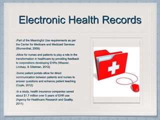 Electronic Health Records
Part of the Meaningful Use requirements as per
the Center for Medicare and Medicaid Services
(Blumenthal, 2009)
Allow for nurses and patients to play a role in the
transformation in healthcare by providing feedback
to corporations developing EHRs (Weaver,
Lindsay, & Gitelman, 2012)
Some patient portals allow for direct
communication between patients and nurses to
answer questions and enhance patient teaching
(Coyle, 2012)
In a study, health insurance companies saved
about $1.7 million over 5 years of EHR use
(Agency for Healthcare Research and Quality,
2011)
 
