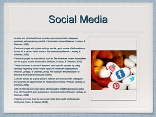 Social Media
Nurses and other healthcare providers can connect with colleagues
worldwide with remaining mindful of information shared (Weaver, Lindsay, &
Gitelman, 2012)
Facebook pages with private settings can be good source of information or
forums for a certain health issue in the community (Weaver, Lindsay, &
Gitelman, 2012)
Facebook pages by associations such as The American Nurses Association
can be a good source of education (Weaver, Lindsay, & Gitelman, 2012)
Twitter has been a source of frequent, topic-specific updates by using
hashtags regarding certain health topics or healthcare organizations
(Weaver, Lindsay, & Gitelman, 2012). For example “#heartdisease” or
following the Center for Disease Control.
LinkedIn serves as a great place to network and connect with colleagues
and potential job opportunities for healthcare providers (Weaver, Lindsay, &
Gitelman, 2012)
34% of Internet users read about other people’s health experiences online
(Fox, 2011) and 6% post questions or comments online (Weaver, Lindsay, &
Gitelman, 2012)
Patients are more likely to use social media than health professionals
(Antheunis, Tates, & Nieboer, 2013)
 