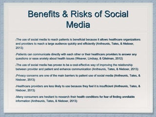 Benefits & Risks of Social
Media
The use of social media to reach patients is beneficial because it allows healthcare organizations
and providers to reach a large audience quickly and efficiently (Antheunis, Tates, & Nieboer,
2013)
Patients can communicate directly with each other or their healthcare providers to answer any
questions or ease anxiety about health issues (Weaver, Lindsay, & Gitelman, 2012)
The use of social media has proven to be a cost-effective way of improving the relationship
between provider and patient and enhance communication (Antheunis, Tates, & Nieboer, 2013)
Privacy concerns are one of the main barriers to patient use of social media (Antheunis, Tates, &
Nieboer, 2013)
Healthcare providers are less likely to use because they feel it is insufficient (Antheunis, Tates, &
Nieboer, 2013)
Many consumers are hesitant to research their health conditions for fear of finding unreliable
information (Antheunis, Tates, & Nieboer, 2013)
 
