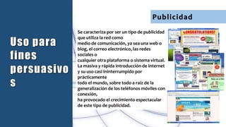 Publicidad
Se caracteriza por ser un tipo de publicidad
que utiliza la red como
medio de comunicación, ya sea una web o
blog, el correo electrónico, las redes
sociales o
cualquier otra plataforma o sistema virtual.
La masiva y rápida introducción de internet
y su uso casi ininterrumpido por
prácticamente
todo el mundo, sobre todo a raíz de la
generalización de los teléfonos móviles con
conexión,
ha provocado el crecimiento espectacular
de este tipo de publicidad.
 