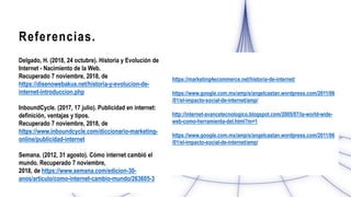 Referencias.
Delgado, H. (2018, 24 octubre). Historia y Evolución de
Internet - Nacimiento de la Web.
Recuperado 7 noviembre, 2018, de
https://disenowebakus.net/historia-y-evolucion-de-
internet-introduccion.php
InboundCycle. (2017, 17 julio). Publicidad en internet:
definición, ventajas y tipos.
Recuperado 7 noviembre, 2018, de
https://www.inboundcycle.com/diccionario-marketing-
online/publicidad-internet
Semana. (2012, 31 agosto). Cómo internet cambió el
mundo. Recuperado 7 noviembre,
2018, de https://www.semana.com/edicion-30-
anos/articulo/como-internet-cambio-mundo/263605-3
https://marketing4ecommerce.net/historia-de-internet/
https://www.google.com.mx/amp/s/angelcastan.wordpress.com/2011/06
/01/el-impacto-social-de-internet/amp/
http://internet-avancetecnologico.blogspot.com/2005/07/la-world-wide-
web-como-herramienta-del.html?m=1
https://www.google.com.mx/amp/s/angelcastan.wordpress.com/2011/06
/01/el-impacto-social-de-internet/amp/
 