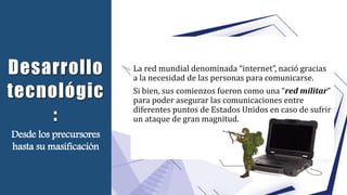 La red mundial denominada “internet”, nació gracias
a la necesidad de las personas para comunicarse.
Si bien, sus comienzos fueron como una “red militar”
para poder asegurar las comunicaciones entre
diferentes puntos de Estados Unidos en caso de sufrir
un ataque de gran magnitud.
Desde los precursores
hasta su masificación
 