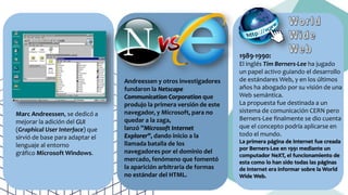 Marc Andreessen, se dedicó a
mejorar la adición del GUI
(Graphical User Interface) que
sirvió de base para adaptar el
lenguaje al entorno
gráfico Microsoft Windows.
Andreessen y otros investigadores
fundaron la Netscape
Communication Corporation que
produjo la primera versión de este
navegador, y Microsoft, para no
quedar a la zaga,
lanzó ”Microsoft Internet
Explorer”, dando inicio a la
llamada batalla de los
navegadores por el dominio del
mercado, fenómeno que fomentó
la aparición arbitraria de formas
no estándar del HTML.
1989-1990:
El inglés Tim Berners-Lee ha jugado
un papel activo guiando el desarrollo
de estándares Web, y en los últimos
años ha abogado por su visión de una
Web semántica.
La propuesta fue destinada a un
sistema de comunicación CERN pero
Berners-Lee finalmente se dio cuenta
que el concepto podría aplicarse en
todo el mundo.
La primera página de Internet fue creada
por Berners-Lee en 1991 mediante un
computador NeXT, el funcionamiento de
esta como lo han sido todas las páginas
de Internet era informar sobre la World
Wide Web.
 