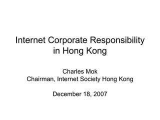 Internet Corporate Responsibility in Hong Kong Charles Mok Chairman, Internet Society Hong Kong December 18, 2007 