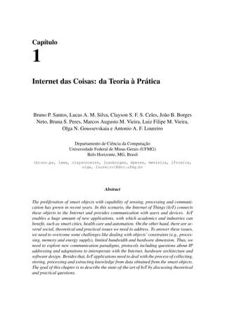 Capítulo
1
Internet das Coisas: da Teoria à Prática
Bruno P. Santos, Lucas A. M. Silva, Clayson S. F. S. Celes, João B. Borges
Neto, Bruna S. Peres, Marcos Augusto M. Vieira, Luiz Filipe M. Vieira,
Olga N. Goussevskaia e Antonio A. F. Loureiro
Departamento de Ciência da Computação
Universidade Federal de Minas Gerais (UFMG)
Belo Horizonte, MG, Brasil
{bruno.ps, lams, claysonceles, joaoborges, bperes, mmvieira, lfvieira,
olga, loureiro}@dcc.ufmg.br
Abstract
The proliferation of smart objects with capability of sensing, processing and communi-
cation has grown in recent years. In this scenario, the Internet of Things (IoT) connects
these objects to the Internet and provides communication with users and devices. IoT
enables a huge amount of new applications, with which academics and industries can
benefit, such as smart cities, health care and automation. On the other hand, there are se-
veral social, theoretical and practical issues we need to address. To answer these issues,
we need to overcome some challenges like dealing with objects’ constraints (e.g., proces-
sing, memory and energy supply), limited bandwidth and hardware dimension. Thus, we
need to explore new communication paradigms, protocols including questions about IP
addressing and adaptations to interoperate with the Internet, hardware architecture and
software design. Besides that, IoT applications need to deal with the process of collecting,
storing, processing and extracting knowledge from data obtained from the smart objects.
The goal of this chapter is to describe the state-of-the-art of IoT by discussing theoretical
and practical questions.
 