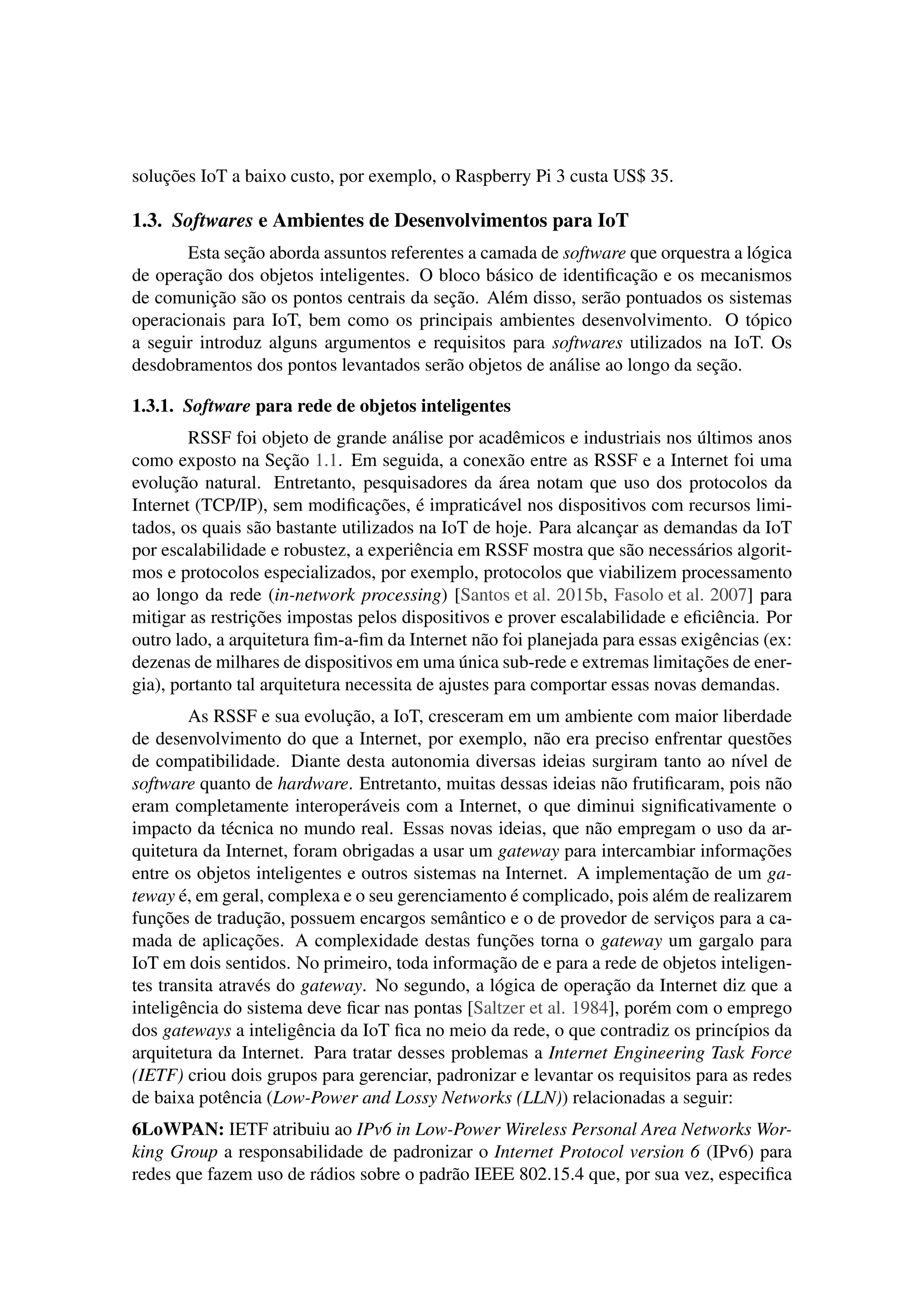soluções IoT a baixo custo, por exemplo, o Raspberry Pi 3 custa US$ 35.
1.3. Softwares e Ambientes de Desenvolvimentos para IoT
Esta seção aborda assuntos referentes a camada de software que orquestra a lógica
de operação dos objetos inteligentes. O bloco básico de identiﬁcação e os mecanismos
de comunição são os pontos centrais da seção. Além disso, serão pontuados os sistemas
operacionais para IoT, bem como os principais ambientes desenvolvimento. O tópico
a seguir introduz alguns argumentos e requisitos para softwares utilizados na IoT. Os
desdobramentos dos pontos levantados serão objetos de análise ao longo da seção.
1.3.1. Software para rede de objetos inteligentes
RSSF foi objeto de grande análise por acadêmicos e industriais nos últimos anos
como exposto na Seção 1.1. Em seguida, a conexão entre as RSSF e a Internet foi uma
evolução natural. Entretanto, pesquisadores da área notam que uso dos protocolos da
Internet (TCP/IP), sem modiﬁcações, é impraticável nos dispositivos com recursos limi-
tados, os quais são bastante utilizados na IoT de hoje. Para alcançar as demandas da IoT
por escalabilidade e robustez, a experiência em RSSF mostra que são necessários algorit-
mos e protocolos especializados, por exemplo, protocolos que viabilizem processamento
ao longo da rede (in-network processing) [Santos et al. 2015b, Fasolo et al. 2007] para
mitigar as restrições impostas pelos dispositivos e prover escalabilidade e eﬁciência. Por
outro lado, a arquitetura ﬁm-a-ﬁm da Internet não foi planejada para essas exigências (ex:
dezenas de milhares de dispositivos em uma única sub-rede e extremas limitações de ener-
gia), portanto tal arquitetura necessita de ajustes para comportar essas novas demandas.
As RSSF e sua evolução, a IoT, cresceram em um ambiente com maior liberdade
de desenvolvimento do que a Internet, por exemplo, não era preciso enfrentar questões
de compatibilidade. Diante desta autonomia diversas ideias surgiram tanto ao nível de
software quanto de hardware. Entretanto, muitas dessas ideias não frutiﬁcaram, pois não
eram completamente interoperáveis com a Internet, o que diminui signiﬁcativamente o
impacto da técnica no mundo real. Essas novas ideias, que não empregam o uso da ar-
quitetura da Internet, foram obrigadas a usar um gateway para intercambiar informações
entre os objetos inteligentes e outros sistemas na Internet. A implementação de um ga-
teway é, em geral, complexa e o seu gerenciamento é complicado, pois além de realizarem
funções de tradução, possuem encargos semântico e o de provedor de serviços para a ca-
mada de aplicações. A complexidade destas funções torna o gateway um gargalo para
IoT em dois sentidos. No primeiro, toda informação de e para a rede de objetos inteligen-
tes transita através do gateway. No segundo, a lógica de operação da Internet diz que a
inteligência do sistema deve ﬁcar nas pontas [Saltzer et al. 1984], porém com o emprego
dos gateways a inteligência da IoT ﬁca no meio da rede, o que contradiz os princípios da
arquitetura da Internet. Para tratar desses problemas a Internet Engineering Task Force
(IETF) criou dois grupos para gerenciar, padronizar e levantar os requisitos para as redes
de baixa potência (Low-Power and Lossy Networks (LLN)) relacionadas a seguir:
6LoWPAN: IETF atribuiu ao IPv6 in Low-Power Wireless Personal Area Networks Wor-
king Group a responsabilidade de padronizar o Internet Protocol version 6 (IPv6) para
redes que fazem uso de rádios sobre o padrão IEEE 802.15.4 que, por sua vez, especiﬁca
 