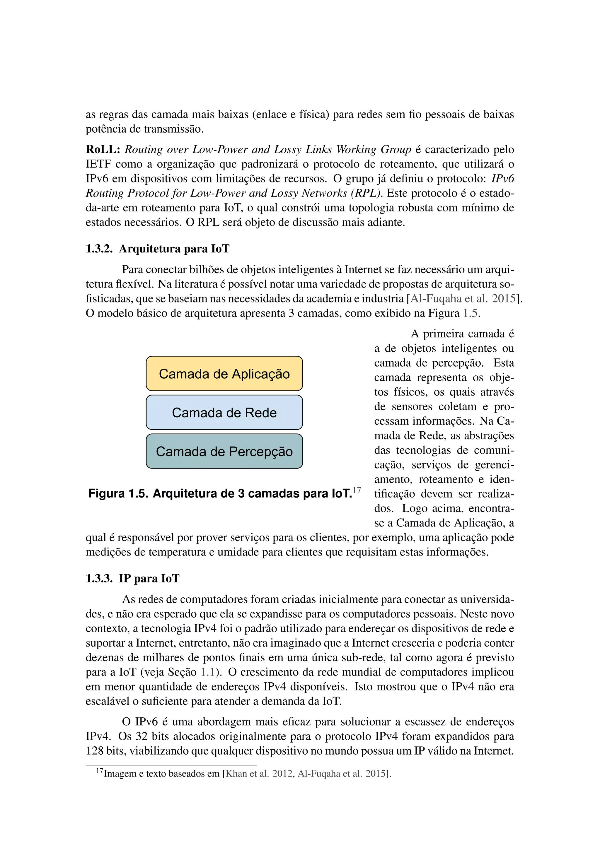 as regras das camada mais baixas (enlace e física) para redes sem ﬁo pessoais de baixas
potência de transmissão.
RoLL: Routing over Low-Power and Lossy Links Working Group é caracterizado pelo
IETF como a organização que padronizará o protocolo de roteamento, que utilizará o
IPv6 em dispositivos com limitações de recursos. O grupo já deﬁniu o protocolo: IPv6
Routing Protocol for Low-Power and Lossy Networks (RPL). Este protocolo é o estado-
da-arte em roteamento para IoT, o qual constrói uma topologia robusta com mínimo de
estados necessários. O RPL será objeto de discussão mais adiante.
1.3.2. Arquitetura para IoT
Para conectar bilhões de objetos inteligentes à Internet se faz necessário um arqui-
tetura ﬂexível. Na literatura é possível notar uma variedade de propostas de arquitetura so-
ﬁsticadas, que se baseiam nas necessidades da academia e industria [Al-Fuqaha et al. 2015].
O modelo básico de arquitetura apresenta 3 camadas, como exibido na Figura 1.5.
Camada de Rede
Camada de Percepção
Camada de Aplicação
Figura 1.5. Arquitetura de 3 camadas para IoT.17
A primeira camada é
a de objetos inteligentes ou
camada de percepção. Esta
camada representa os obje-
tos físicos, os quais através
de sensores coletam e pro-
cessam informações. Na Ca-
mada de Rede, as abstrações
das tecnologias de comuni-
cação, serviços de gerenci-
amento, roteamento e iden-
tiﬁcação devem ser realiza-
dos. Logo acima, encontra-
se a Camada de Aplicação, a
qual é responsável por prover serviços para os clientes, por exemplo, uma aplicação pode
medições de temperatura e umidade para clientes que requisitam estas informações.
1.3.3. IP para IoT
As redes de computadores foram criadas inicialmente para conectar as universida-
des, e não era esperado que ela se expandisse para os computadores pessoais. Neste novo
contexto, a tecnologia IPv4 foi o padrão utilizado para endereçar os dispositivos de rede e
suportar a Internet, entretanto, não era imaginado que a Internet cresceria e poderia conter
dezenas de milhares de pontos ﬁnais em uma única sub-rede, tal como agora é previsto
para a IoT (veja Seção 1.1). O crescimento da rede mundial de computadores implicou
em menor quantidade de endereços IPv4 disponíveis. Isto mostrou que o IPv4 não era
escalável o suﬁciente para atender a demanda da IoT.
O IPv6 é uma abordagem mais eﬁcaz para solucionar a escassez de endereços
IPv4. Os 32 bits alocados originalmente para o protocolo IPv4 foram expandidos para
128 bits, viabilizando que qualquer dispositivo no mundo possua um IP válido na Internet.
17Imagem e texto baseados em [Khan et al. 2012, Al-Fuqaha et al. 2015].
 