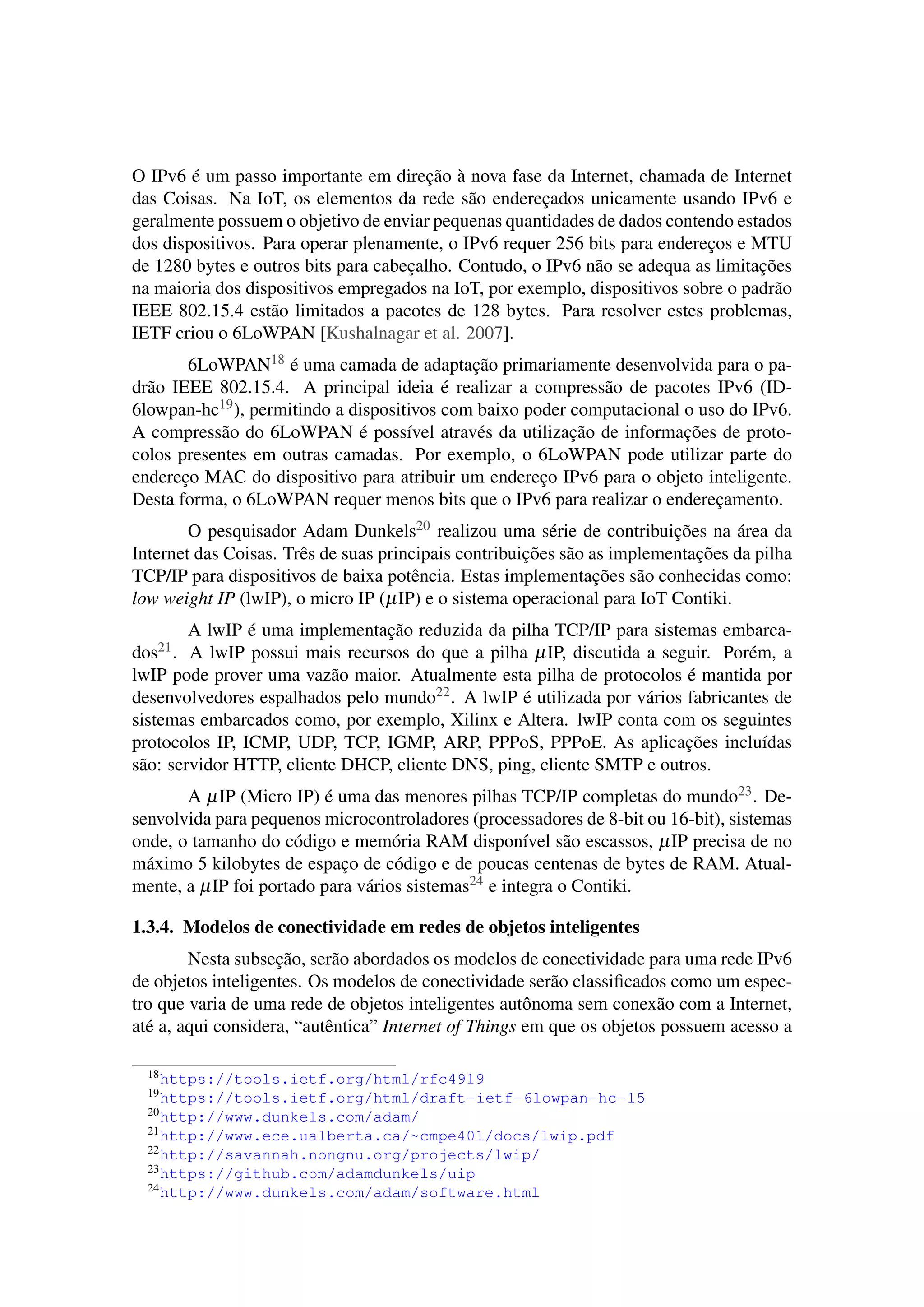 O IPv6 é um passo importante em direção à nova fase da Internet, chamada de Internet
das Coisas. Na IoT, os elementos da rede são endereçados unicamente usando IPv6 e
geralmente possuem o objetivo de enviar pequenas quantidades de dados contendo estados
dos dispositivos. Para operar plenamente, o IPv6 requer 256 bits para endereços e MTU
de 1280 bytes e outros bits para cabeçalho. Contudo, o IPv6 não se adequa as limitações
na maioria dos dispositivos empregados na IoT, por exemplo, dispositivos sobre o padrão
IEEE 802.15.4 estão limitados a pacotes de 128 bytes. Para resolver estes problemas,
IETF criou o 6LoWPAN [Kushalnagar et al. 2007].
6LoWPAN18 é uma camada de adaptação primariamente desenvolvida para o pa-
drão IEEE 802.15.4. A principal ideia é realizar a compressão de pacotes IPv6 (ID-
6lowpan-hc19), permitindo a dispositivos com baixo poder computacional o uso do IPv6.
A compressão do 6LoWPAN é possível através da utilização de informações de proto-
colos presentes em outras camadas. Por exemplo, o 6LoWPAN pode utilizar parte do
endereço MAC do dispositivo para atribuir um endereço IPv6 para o objeto inteligente.
Desta forma, o 6LoWPAN requer menos bits que o IPv6 para realizar o endereçamento.
O pesquisador Adam Dunkels20 realizou uma série de contribuições na área da
Internet das Coisas. Três de suas principais contribuições são as implementações da pilha
TCP/IP para dispositivos de baixa potência. Estas implementações são conhecidas como:
low weight IP (lwIP), o micro IP (µIP) e o sistema operacional para IoT Contiki.
A lwIP é uma implementação reduzida da pilha TCP/IP para sistemas embarca-
dos21. A lwIP possui mais recursos do que a pilha µIP, discutida a seguir. Porém, a
lwIP pode prover uma vazão maior. Atualmente esta pilha de protocolos é mantida por
desenvolvedores espalhados pelo mundo22. A lwIP é utilizada por vários fabricantes de
sistemas embarcados como, por exemplo, Xilinx e Altera. lwIP conta com os seguintes
protocolos IP, ICMP, UDP, TCP, IGMP, ARP, PPPoS, PPPoE. As aplicações incluídas
são: servidor HTTP, cliente DHCP, cliente DNS, ping, cliente SMTP e outros.
A µIP (Micro IP) é uma das menores pilhas TCP/IP completas do mundo23. De-
senvolvida para pequenos microcontroladores (processadores de 8-bit ou 16-bit), sistemas
onde, o tamanho do código e memória RAM disponível são escassos, µIP precisa de no
máximo 5 kilobytes de espaço de código e de poucas centenas de bytes de RAM. Atual-
mente, a µIP foi portado para vários sistemas24 e integra o Contiki.
1.3.4. Modelos de conectividade em redes de objetos inteligentes
Nesta subseção, serão abordados os modelos de conectividade para uma rede IPv6
de objetos inteligentes. Os modelos de conectividade serão classiﬁcados como um espec-
tro que varia de uma rede de objetos inteligentes autônoma sem conexão com a Internet,
até a, aqui considera, “autêntica” Internet of Things em que os objetos possuem acesso a
18https://tools.ietf.org/html/rfc4919
19https://tools.ietf.org/html/draft-ietf-6lowpan-hc-15
20http://www.dunkels.com/adam/
21http://www.ece.ualberta.ca/~cmpe401/docs/lwip.pdf
22http://savannah.nongnu.org/projects/lwip/
23https://github.com/adamdunkels/uip
24http://www.dunkels.com/adam/software.html
 