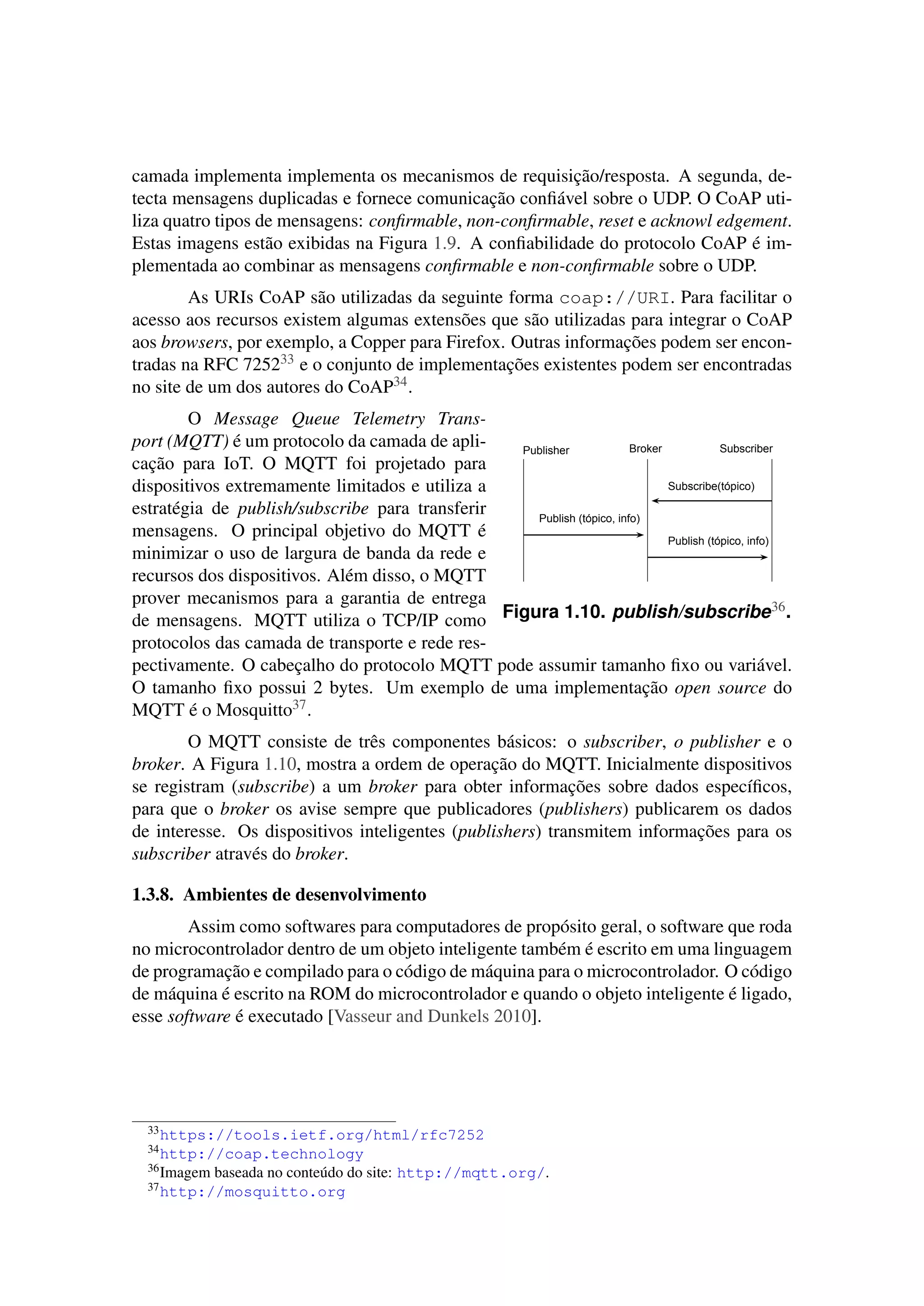 camada implementa implementa os mecanismos de requisição/resposta. A segunda, de-
tecta mensagens duplicadas e fornece comunicação conﬁável sobre o UDP. O CoAP uti-
liza quatro tipos de mensagens: conﬁrmable, non-conﬁrmable, reset e acknowl edgement.
Estas imagens estão exibidas na Figura 1.9. A conﬁabilidade do protocolo CoAP é im-
plementada ao combinar as mensagens conﬁrmable e non-conﬁrmable sobre o UDP.
As URIs CoAP são utilizadas da seguinte forma coap://URI. Para facilitar o
acesso aos recursos existem algumas extensões que são utilizadas para integrar o CoAP
aos browsers, por exemplo, a Copper para Firefox. Outras informações podem ser encon-
tradas na RFC 725233 e o conjunto de implementações existentes podem ser encontradas
no site de um dos autores do CoAP34.
Subscribe(tópico)
Publish (tópico, info)
Publish (tópico, info)
Publisher Broker Subscriber
Figura 1.10. publish/subscribe36.
O Message Queue Telemetry Trans-
port (MQTT) é um protocolo da camada de apli-
cação para IoT. O MQTT foi projetado para
dispositivos extremamente limitados e utiliza a
estratégia de publish/subscribe para transferir
mensagens. O principal objetivo do MQTT é
minimizar o uso de largura de banda da rede e
recursos dos dispositivos. Além disso, o MQTT
prover mecanismos para a garantia de entrega
de mensagens. MQTT utiliza o TCP/IP como
protocolos das camada de transporte e rede res-
pectivamente. O cabeçalho do protocolo MQTT pode assumir tamanho ﬁxo ou variável.
O tamanho ﬁxo possui 2 bytes. Um exemplo de uma implementação open source do
MQTT é o Mosquitto37.
O MQTT consiste de três componentes básicos: o subscriber, o publisher e o
broker. A Figura 1.10, mostra a ordem de operação do MQTT. Inicialmente dispositivos
se registram (subscribe) a um broker para obter informações sobre dados especíﬁcos,
para que o broker os avise sempre que publicadores (publishers) publicarem os dados
de interesse. Os dispositivos inteligentes (publishers) transmitem informações para os
subscriber através do broker.
1.3.8. Ambientes de desenvolvimento
Assim como softwares para computadores de propósito geral, o software que roda
no microcontrolador dentro de um objeto inteligente também é escrito em uma linguagem
de programação e compilado para o código de máquina para o microcontrolador. O código
de máquina é escrito na ROM do microcontrolador e quando o objeto inteligente é ligado,
esse software é executado [Vasseur and Dunkels 2010].
33https://tools.ietf.org/html/rfc7252
34http://coap.technology
36Imagem baseada no conteúdo do site: http://mqtt.org/.
37http://mosquitto.org
 