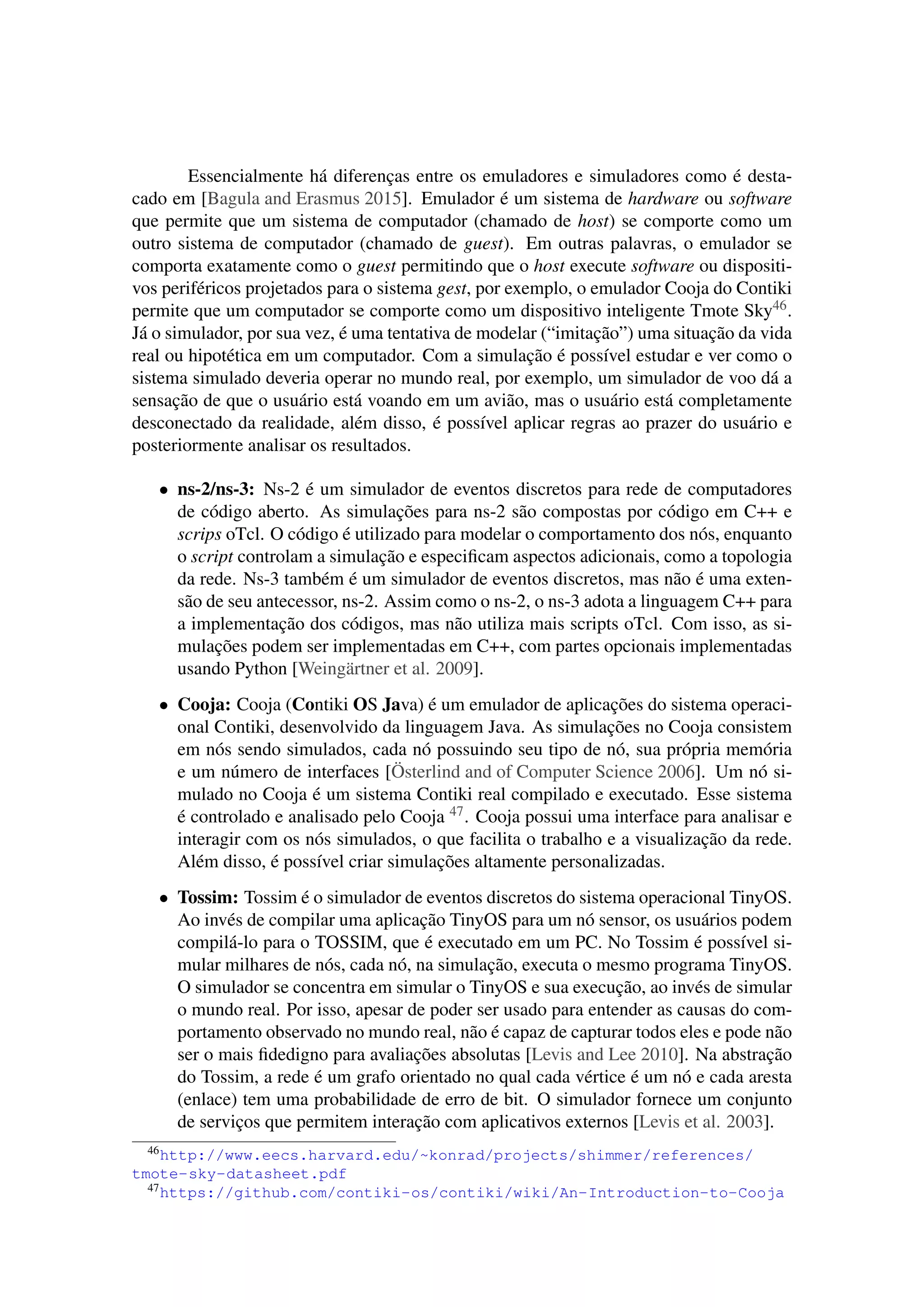 Essencialmente há diferenças entre os emuladores e simuladores como é desta-
cado em [Bagula and Erasmus 2015]. Emulador é um sistema de hardware ou software
que permite que um sistema de computador (chamado de host) se comporte como um
outro sistema de computador (chamado de guest). Em outras palavras, o emulador se
comporta exatamente como o guest permitindo que o host execute software ou dispositi-
vos periféricos projetados para o sistema gest, por exemplo, o emulador Cooja do Contiki
permite que um computador se comporte como um dispositivo inteligente Tmote Sky46.
Já o simulador, por sua vez, é uma tentativa de modelar (“imitação”) uma situação da vida
real ou hipotética em um computador. Com a simulação é possível estudar e ver como o
sistema simulado deveria operar no mundo real, por exemplo, um simulador de voo dá a
sensação de que o usuário está voando em um avião, mas o usuário está completamente
desconectado da realidade, além disso, é possível aplicar regras ao prazer do usuário e
posteriormente analisar os resultados.
• ns-2/ns-3: Ns-2 é um simulador de eventos discretos para rede de computadores
de código aberto. As simulações para ns-2 são compostas por código em C++ e
scrips oTcl. O código é utilizado para modelar o comportamento dos nós, enquanto
o script controlam a simulação e especiﬁcam aspectos adicionais, como a topologia
da rede. Ns-3 também é um simulador de eventos discretos, mas não é uma exten-
são de seu antecessor, ns-2. Assim como o ns-2, o ns-3 adota a linguagem C++ para
a implementação dos códigos, mas não utiliza mais scripts oTcl. Com isso, as si-
mulações podem ser implementadas em C++, com partes opcionais implementadas
usando Python [Weingärtner et al. 2009].
• Cooja: Cooja (Contiki OS Java) é um emulador de aplicações do sistema operaci-
onal Contiki, desenvolvido da linguagem Java. As simulações no Cooja consistem
em nós sendo simulados, cada nó possuindo seu tipo de nó, sua própria memória
e um número de interfaces [Österlind and of Computer Science 2006]. Um nó si-
mulado no Cooja é um sistema Contiki real compilado e executado. Esse sistema
é controlado e analisado pelo Cooja 47. Cooja possui uma interface para analisar e
interagir com os nós simulados, o que facilita o trabalho e a visualização da rede.
Além disso, é possível criar simulações altamente personalizadas.
• Tossim: Tossim é o simulador de eventos discretos do sistema operacional TinyOS.
Ao invés de compilar uma aplicação TinyOS para um nó sensor, os usuários podem
compilá-lo para o TOSSIM, que é executado em um PC. No Tossim é possível si-
mular milhares de nós, cada nó, na simulação, executa o mesmo programa TinyOS.
O simulador se concentra em simular o TinyOS e sua execução, ao invés de simular
o mundo real. Por isso, apesar de poder ser usado para entender as causas do com-
portamento observado no mundo real, não é capaz de capturar todos eles e pode não
ser o mais ﬁdedigno para avaliações absolutas [Levis and Lee 2010]. Na abstração
do Tossim, a rede é um grafo orientado no qual cada vértice é um nó e cada aresta
(enlace) tem uma probabilidade de erro de bit. O simulador fornece um conjunto
de serviços que permitem interação com aplicativos externos [Levis et al. 2003].
46http://www.eecs.harvard.edu/~konrad/projects/shimmer/references/
tmote-sky-datasheet.pdf
47https://github.com/contiki-os/contiki/wiki/An-Introduction-to-Cooja
 
