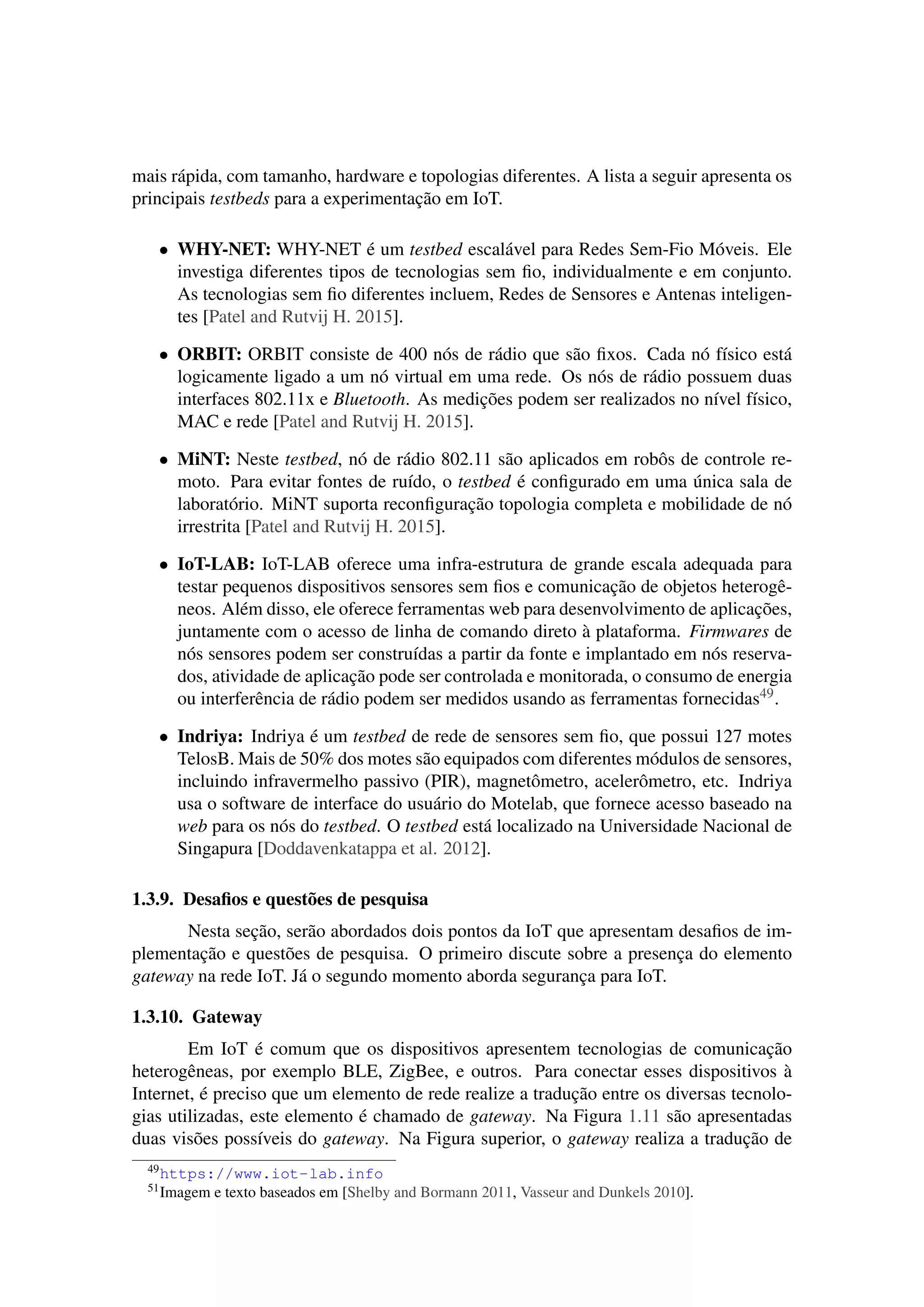 mais rápida, com tamanho, hardware e topologias diferentes. A lista a seguir apresenta os
principais testbeds para a experimentação em IoT.
• WHY-NET: WHY-NET é um testbed escalável para Redes Sem-Fio Móveis. Ele
investiga diferentes tipos de tecnologias sem ﬁo, individualmente e em conjunto.
As tecnologias sem ﬁo diferentes incluem, Redes de Sensores e Antenas inteligen-
tes [Patel and Rutvij H. 2015].
• ORBIT: ORBIT consiste de 400 nós de rádio que são ﬁxos. Cada nó físico está
logicamente ligado a um nó virtual em uma rede. Os nós de rádio possuem duas
interfaces 802.11x e Bluetooth. As medições podem ser realizados no nível físico,
MAC e rede [Patel and Rutvij H. 2015].
• MiNT: Neste testbed, nó de rádio 802.11 são aplicados em robôs de controle re-
moto. Para evitar fontes de ruído, o testbed é conﬁgurado em uma única sala de
laboratório. MiNT suporta reconﬁguração topologia completa e mobilidade de nó
irrestrita [Patel and Rutvij H. 2015].
• IoT-LAB: IoT-LAB oferece uma infra-estrutura de grande escala adequada para
testar pequenos dispositivos sensores sem ﬁos e comunicação de objetos heterogê-
neos. Além disso, ele oferece ferramentas web para desenvolvimento de aplicações,
juntamente com o acesso de linha de comando direto à plataforma. Firmwares de
nós sensores podem ser construídas a partir da fonte e implantado em nós reserva-
dos, atividade de aplicação pode ser controlada e monitorada, o consumo de energia
ou interferência de rádio podem ser medidos usando as ferramentas fornecidas49.
• Indriya: Indriya é um testbed de rede de sensores sem ﬁo, que possui 127 motes
TelosB. Mais de 50% dos motes são equipados com diferentes módulos de sensores,
incluindo infravermelho passivo (PIR), magnetômetro, acelerômetro, etc. Indriya
usa o software de interface do usuário do Motelab, que fornece acesso baseado na
web para os nós do testbed. O testbed está localizado na Universidade Nacional de
Singapura [Doddavenkatappa et al. 2012].
1.3.9. Desaﬁos e questões de pesquisa
Nesta seção, serão abordados dois pontos da IoT que apresentam desaﬁos de im-
plementação e questões de pesquisa. O primeiro discute sobre a presença do elemento
gateway na rede IoT. Já o segundo momento aborda segurança para IoT.
1.3.10. Gateway
Em IoT é comum que os dispositivos apresentem tecnologias de comunicação
heterogêneas, por exemplo BLE, ZigBee, e outros. Para conectar esses dispositivos à
Internet, é preciso que um elemento de rede realize a tradução entre os diversas tecnolo-
gias utilizadas, este elemento é chamado de gateway. Na Figura 1.11 são apresentadas
duas visões possíveis do gateway. Na Figura superior, o gateway realiza a tradução de
49https://www.iot-lab.info
51Imagem e texto baseados em [Shelby and Bormann 2011, Vasseur and Dunkels 2010].
 