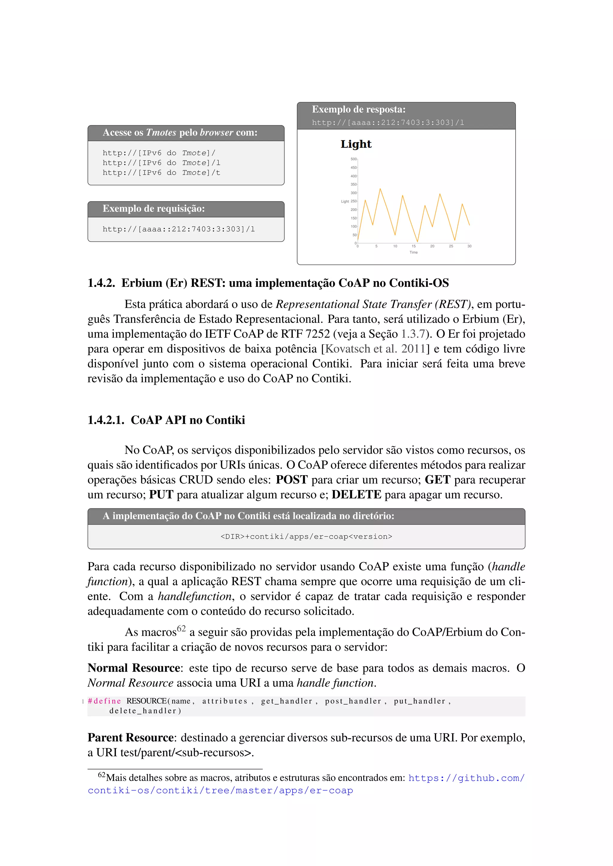 Acesse os Tmotes pelo browser com:
http://[IPv6 do Tmote]/
http://[IPv6 do Tmote]/l
http://[IPv6 do Tmote]/t
Exemplo de requisição:
http://[aaaa::212:7403:3:303]/l
Exemplo de resposta:
http://[aaaa::212:7403:3:303]/l
1.4.2. Erbium (Er) REST: uma implementação CoAP no Contiki-OS
Esta prática abordará o uso de Representational State Transfer (REST), em portu-
guês Transferência de Estado Representacional. Para tanto, será utilizado o Erbium (Er),
uma implementação do IETF CoAP de RTF 7252 (veja a Seção 1.3.7). O Er foi projetado
para operar em dispositivos de baixa potência [Kovatsch et al. 2011] e tem código livre
disponível junto com o sistema operacional Contiki. Para iniciar será feita uma breve
revisão da implementação e uso do CoAP no Contiki.
1.4.2.1. CoAP API no Contiki
No CoAP, os serviços disponibilizados pelo servidor são vistos como recursos, os
quais são identiﬁcados por URIs únicas. O CoAP oferece diferentes métodos para realizar
operações básicas CRUD sendo eles: POST para criar um recurso; GET para recuperar
um recurso; PUT para atualizar algum recurso e; DELETE para apagar um recurso.
A implementação do CoAP no Contiki está localizada no diretório:
<DIR>+contiki/apps/er-coap<version>
Para cada recurso disponibilizado no servidor usando CoAP existe uma função (handle
function), a qual a aplicação REST chama sempre que ocorre uma requisição de um cli-
ente. Com a handlefunction, o servidor é capaz de tratar cada requisição e responder
adequadamente com o conteúdo do recurso solicitado.
As macros62 a seguir são providas pela implementação do CoAP/Erbium do Con-
tiki para facilitar a criação de novos recursos para o servidor:
Normal Resource: este tipo de recurso serve de base para todos as demais macros. O
Normal Resource associa uma URI a uma handle function.
1 # d e f i n e RESOURCE( name , a t t r i b u t e s , get_handler , post_handler , put_handler ,
d e l e t e _ h a n d l e r )
Parent Resource: destinado a gerenciar diversos sub-recursos de uma URI. Por exemplo,
a URI test/parent/<sub-recursos>.
62Mais detalhes sobre as macros, atributos e estruturas são encontrados em: https://github.com/
contiki-os/contiki/tree/master/apps/er-coap
 