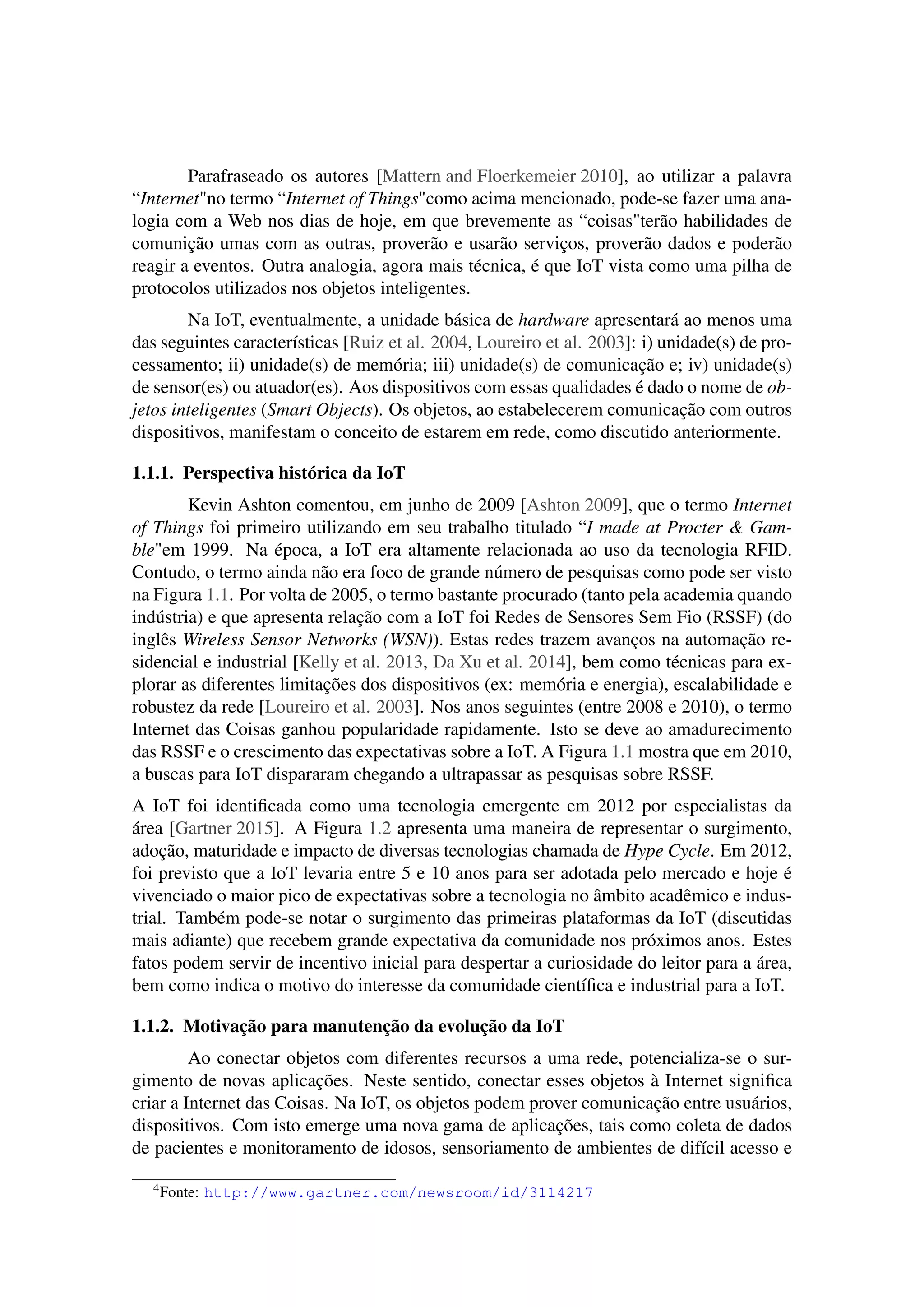 Parafraseado os autores [Mattern and Floerkemeier 2010], ao utilizar a palavra
“Internet"no termo “Internet of Things"como acima mencionado, pode-se fazer uma ana-
logia com a Web nos dias de hoje, em que brevemente as “coisas"terão habilidades de
comunição umas com as outras, proverão e usarão serviços, proverão dados e poderão
reagir a eventos. Outra analogia, agora mais técnica, é que IoT vista como uma pilha de
protocolos utilizados nos objetos inteligentes.
Na IoT, eventualmente, a unidade básica de hardware apresentará ao menos uma
das seguintes características [Ruiz et al. 2004, Loureiro et al. 2003]: i) unidade(s) de pro-
cessamento; ii) unidade(s) de memória; iii) unidade(s) de comunicação e; iv) unidade(s)
de sensor(es) ou atuador(es). Aos dispositivos com essas qualidades é dado o nome de ob-
jetos inteligentes (Smart Objects). Os objetos, ao estabelecerem comunicação com outros
dispositivos, manifestam o conceito de estarem em rede, como discutido anteriormente.
1.1.1. Perspectiva histórica da IoT
Kevin Ashton comentou, em junho de 2009 [Ashton 2009], que o termo Internet
of Things foi primeiro utilizando em seu trabalho titulado “I made at Procter & Gam-
ble"em 1999. Na época, a IoT era altamente relacionada ao uso da tecnologia RFID.
Contudo, o termo ainda não era foco de grande número de pesquisas como pode ser visto
na Figura 1.1. Por volta de 2005, o termo bastante procurado (tanto pela academia quando
indústria) e que apresenta relação com a IoT foi Redes de Sensores Sem Fio (RSSF) (do
inglês Wireless Sensor Networks (WSN)). Estas redes trazem avanços na automação re-
sidencial e industrial [Kelly et al. 2013, Da Xu et al. 2014], bem como técnicas para ex-
plorar as diferentes limitações dos dispositivos (ex: memória e energia), escalabilidade e
robustez da rede [Loureiro et al. 2003]. Nos anos seguintes (entre 2008 e 2010), o termo
Internet das Coisas ganhou popularidade rapidamente. Isto se deve ao amadurecimento
das RSSF e o crescimento das expectativas sobre a IoT. A Figura 1.1 mostra que em 2010,
a buscas para IoT dispararam chegando a ultrapassar as pesquisas sobre RSSF.
A IoT foi identiﬁcada como uma tecnologia emergente em 2012 por especialistas da
área [Gartner 2015]. A Figura 1.2 apresenta uma maneira de representar o surgimento,
adoção, maturidade e impacto de diversas tecnologias chamada de Hype Cycle. Em 2012,
foi previsto que a IoT levaria entre 5 e 10 anos para ser adotada pelo mercado e hoje é
vivenciado o maior pico de expectativas sobre a tecnologia no âmbito acadêmico e indus-
trial. Também pode-se notar o surgimento das primeiras plataformas da IoT (discutidas
mais adiante) que recebem grande expectativa da comunidade nos próximos anos. Estes
fatos podem servir de incentivo inicial para despertar a curiosidade do leitor para a área,
bem como indica o motivo do interesse da comunidade cientíﬁca e industrial para a IoT.
1.1.2. Motivação para manutenção da evolução da IoT
Ao conectar objetos com diferentes recursos a uma rede, potencializa-se o sur-
gimento de novas aplicações. Neste sentido, conectar esses objetos à Internet signiﬁca
criar a Internet das Coisas. Na IoT, os objetos podem prover comunicação entre usuários,
dispositivos. Com isto emerge uma nova gama de aplicações, tais como coleta de dados
de pacientes e monitoramento de idosos, sensoriamento de ambientes de difícil acesso e
4Fonte: http://www.gartner.com/newsroom/id/3114217
 